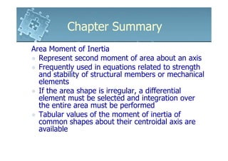 Chapter Summary
Area Moment of Inertia
  Represent second moment of area about an axis
  Frequently used in equations related to strength
  and stability of structural members or mechanical
  elements
  If the area shape is irregular, a differential
  element must be selected and integration over
  the entire area must be performed
  Tabular values of the moment of inertia of
  common shapes about their centroidal axis are
  available
 