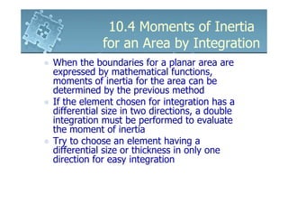 10.4 Moments of Inertia
            for an Area by Integration
When the boundaries for a planar area are
expressed by mathematical functions,
moments of inertia for the area can be
determined by the previous method
If the element chosen for integration has a
differential size in two directions, a double
integration must be performed to evaluate
the moment of inertia
Try to choose an element having a
differential size or thickness in only one
direction for easy integration
 