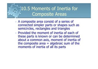 10.5 Moments of Inertia for
      Composite Areas
A composite area consist of a series of
connected simpler parts or shapes such as
semicircles, rectangles and triangles
Provided the moment of inertia of each of
these parts is known or can be determined
about a common axis, moment of inertia of
the composite area = algebraic sum of the
moments of inertia of all its parts
 
