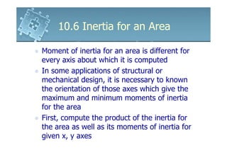 10.6 Inertia for an Area

Moment of inertia for an area is different for
every axis about which it is computed
In some applications of structural or
mechanical design, it is necessary to known
the orientation of those axes which give the
maximum and minimum moments of inertia
for the area
First, compute the product of the inertia for
the area as well as its moments of inertia for
given x, y axes
 