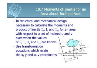 10.7 Moments of Inertia for an
                  Area about Inclined Axes
In structural and mechanical design,
necessary to calculate the moments and
product of inertia Iu, Iv and Iuv for an area
with respect to a set of inclined u and v
axes when the values
of θ, Ix, Iy and Ixy are known
Use transformation
equations which relate
the x, y and u, v coordinates
 