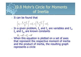 10.8 Mohr’s Circle for Moments
          of Inertia
It can be found that
                   2                     2
         Ix + I y            Ix − Iy 
    Iu −
                   + I uv = 
                         2
                                         + I xy
                                              2

            2    
                               2 
                                       
In a given problem, Iu and Iv are variables and Ix,
Iy and Ixy are known constants
    (I u − a )2 + I uv = R 2
                    2


When this equation is plotted on a set of axes
that represent the respective moment of inertia
and the product of inertia, the resulting graph
represents a circle
 