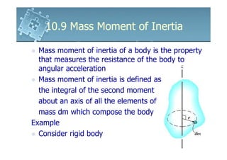 10.9 Mass Moment of Inertia

  Mass moment of inertia of a body is the property
  that measures the resistance of the body to
  angular acceleration
  Mass moment of inertia is defined as
  the integral of the second moment
  about an axis of all the elements of
  mass dm which compose the body
Example
  Consider rigid body
 