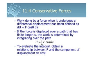 11.4 Conservative Forces

Work done by a force when it undergoes a
differential displacement has been defined as
dU = F cosθ ds
If the force is displaced over a path that has
finite length s, the work is determined by
integrating over the path
               U = ∫ F cos θds
                    s
To evaluate the integral, obtain a
relationship between F and the component of
displacement ds cosθ
 