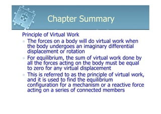 Chapter Summary
Principle of Virtual Work
  The forces on a body will do virtual work when
  the body undergoes an imaginary differential
  displacement or rotation
  For equilibrium, the sum of virtual work done by
  all the forces acting on the body must be equal
  to zero for any virtual displacement
  This is referred to as the principle of virtual work,
  and it is used to find the equilibrium
  configuration for a mechanism or a reactive force
  acting on a series of connected members
 