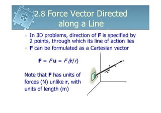 2.8 Force Vector Directed
               along a Line
  In 3D problems, direction of F is specified by
  2 points, through which its line of action lies
  F can be formulated as a Cartesian vector

      F = F u = F (r/r)

Note that F has units of
forces (N) unlike r, with
units of length (m)
 