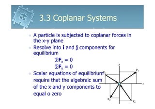 3.3 Coplanar Systems

A particle is subjected to coplanar forces in
the x-y plane
Resolve into i and j components for
equilibrium
          ∑Fx = 0
          ∑Fy = 0
Scalar equations of equilibrium
require that the algebraic sum
of the x and y components to
equal o zero
 