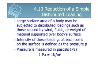 4.10 Reduction of a Simple
             Distributed Loading
Large surface area of a body may be
subjected to distributed loadings such as
those caused by wind, fluids, or weight of
material supported over body’s surface
Intensity of these loadings at each point
on the surface is defined as the pressure p
Pressure is measured in pascals (Pa)
              1 Pa = 1N/m2
 
