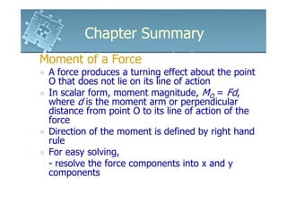 Chapter Summary
Moment of a Force
 A force produces a turning effect about the point
 O that does not lie on its line of action
 In scalar form, moment magnitude, MO = Fd,
 where d is the moment arm or perpendicular
 distance from point O to its line of action of the
 force
 Direction of the moment is defined by right hand
 rule
 For easy solving,
 - resolve the force components into x and y
 components
 