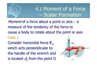 4.1 Moment of a Force
                   – Scalar Formation
Moment of a force about a point or axis – a
measure of the tendency of the force to
cause a body to rotate about the point or axis
Case 1
Consider horizontal force Fx,
which acts perpendicular to
the handle of the wrench and
is located dy from the point O
 