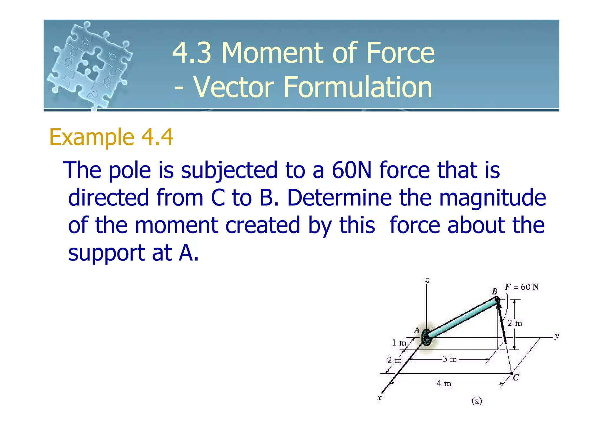 4.3 Moment of Force
           - Vector Formulation
Example 4.4
 The pole is subjected to a 60N force that is
  directed from C to B. Determine the magnitude
  of the moment created by this force about the
  support at A.
 