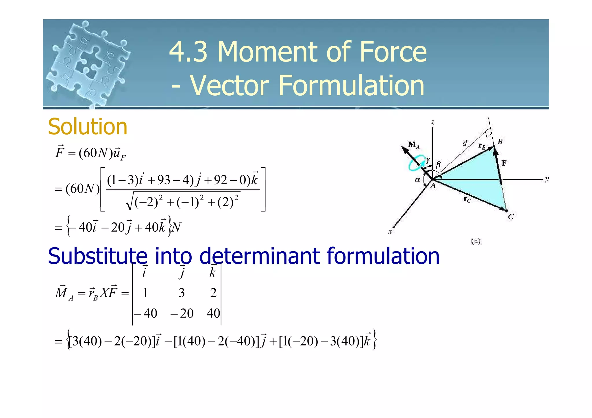 4.3 Moment of Force
                        - Vector Formulation
Solution
 r         r
F = (60 N )u F
                                           r
           (1 − 3)i + 93 − 4) r + 92 − 0) k 
                   r
                               j
= (60 N )                                   
          
                 (−2) + (−1) + ( 2)
                       2        2      2
                                             
                                             
  {                     }
       r        r       r
= − 40i − 20 j + 40k N

Substitute into determinant formulation
          r   r  r
              i             j    k
r     r   r
M A = rB XF = 1             3    2
              − 40 − 20 40

  {                                                             }
                  r                    r                    r
= [3(40) − 2(−20)]i − [1(40) − 2(−40)] j + [1(−20) − 3( 40)]k
 
