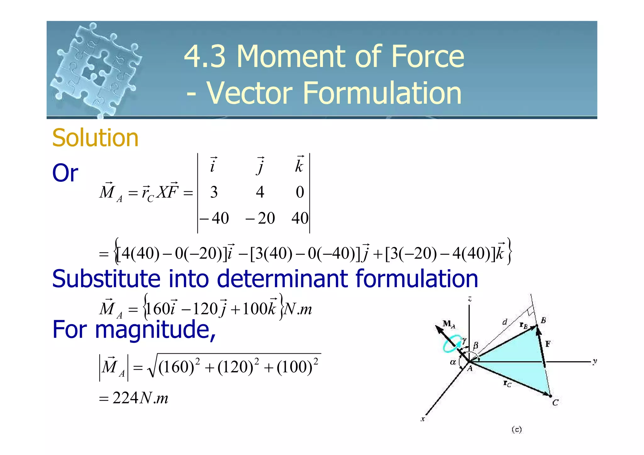 4.3 Moment of Force
                 - Vector Formulation
Solution          r        r       r
                  i        j       k
Or r r        r
    M A = rC XF = 3        4       0
                  − 40 − 20 40

     {                                                             }
                      r                    r                   r
    = [4(40) − 0(−20)]i − [3(40) − 0(−40)] j + [3(−20) − 4(40)]k
Substitute into determinant formulation
          {                    }
    r        r       r
                     r
    M A = 160i − 120 j + 100k N .m
For magnitude,
    r
    M A = (160) 2 + (120) 2 + (100) 2
    = 224 N .m
 