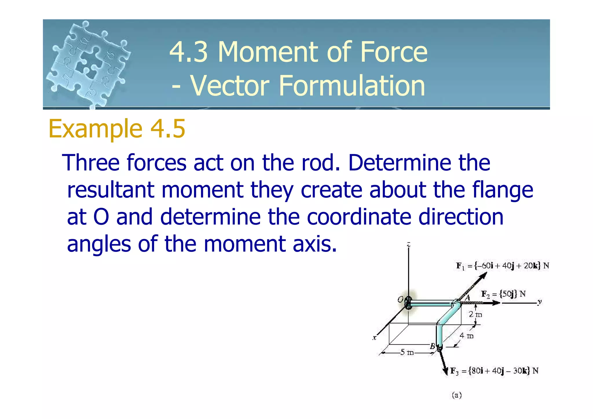 4.3 Moment of Force
           - Vector Formulation
Example 4.5
 Three forces act on the rod. Determine the
 resultant moment they create about the flange
 at O and determine the coordinate direction
 angles of the moment axis.
 