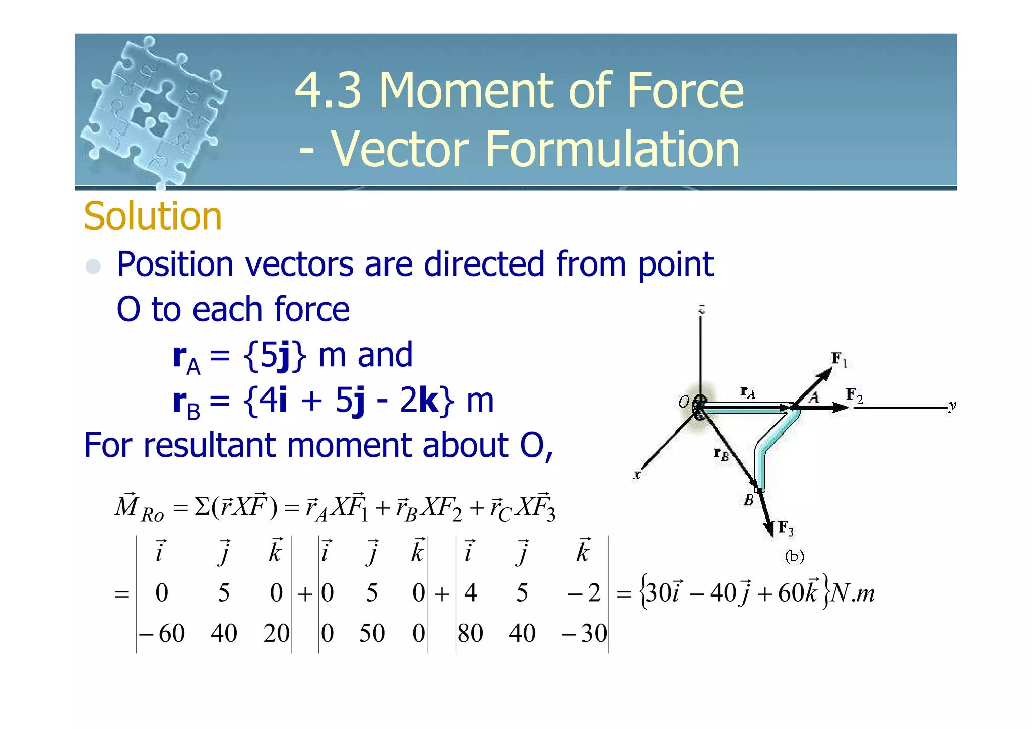 4.3 Moment of Force
                - Vector Formulation
Solution
  Position vectors are directed from point
  O to each force
      rA = {5j} m and
      rB = {4i + 5j - 2k} m
For resultant moment about O,
   r        r r      r r r             r r
  M Ro = Σ( r XF ) = rA XF1 + rB XF2 + rC XF3
     r     r     r r r r r                r   r
     i      j k i          j k      i     j   k
                                                r r r
  = 0      5 0 + 0 5 0 + 4 5 − 2 = {30i − 40 j + 60k }N .m
   − 60 40 20    0 50 0    80 40 − 30
 