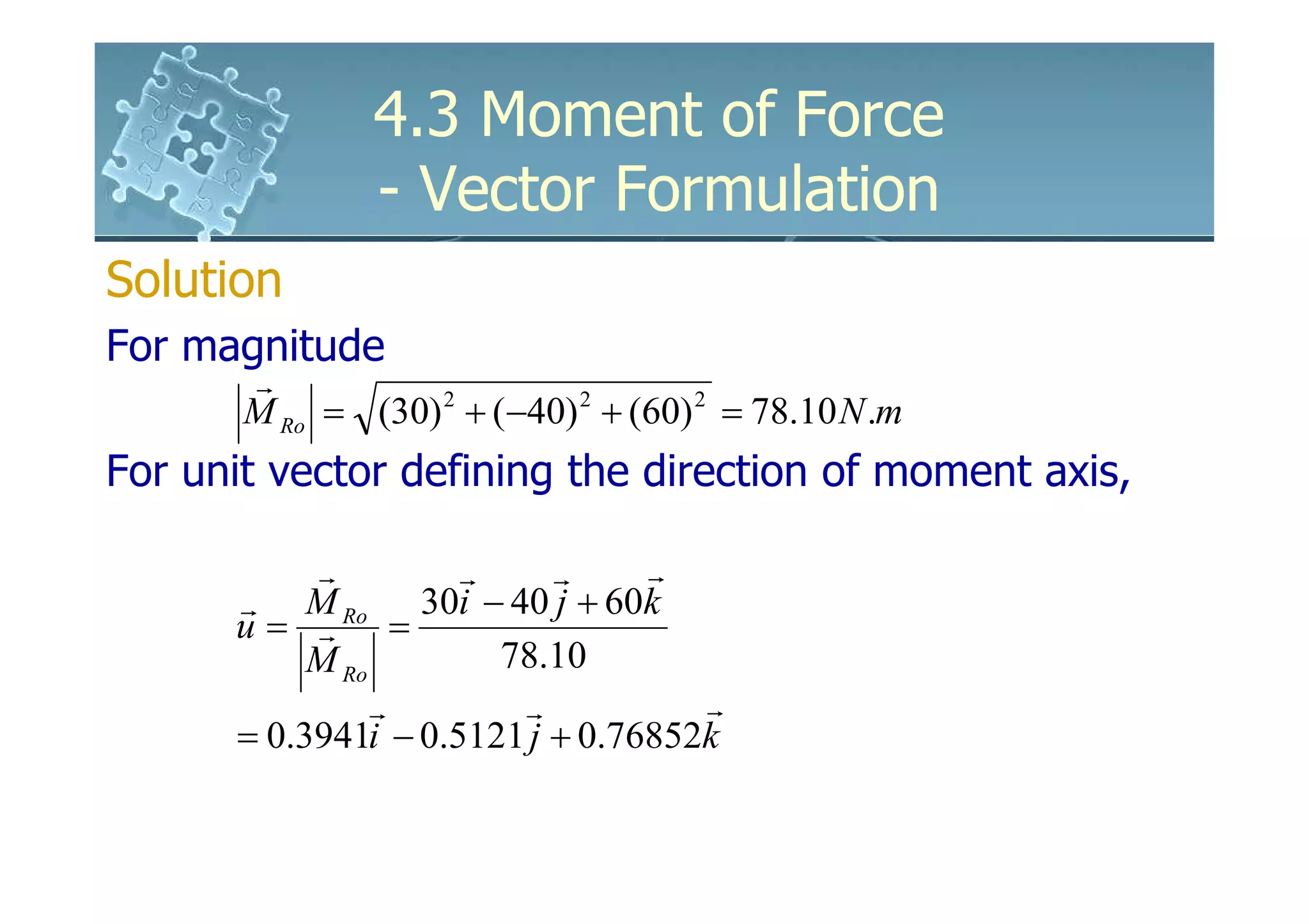 4.3 Moment of Force
               - Vector Formulation
Solution
For magnitude
       r
       M Ro = (30) 2 + (−40) 2 + (60) 2 = 78.10 N .m
For unit vector defining the direction of moment axis,

           r         r     r     r
      r M Ro 30i − 40 j + 60k
      u= r =
           M Ro        78.10
                r       r           r
      = 0.3941i − 0.5121 j + 0.76852k
 