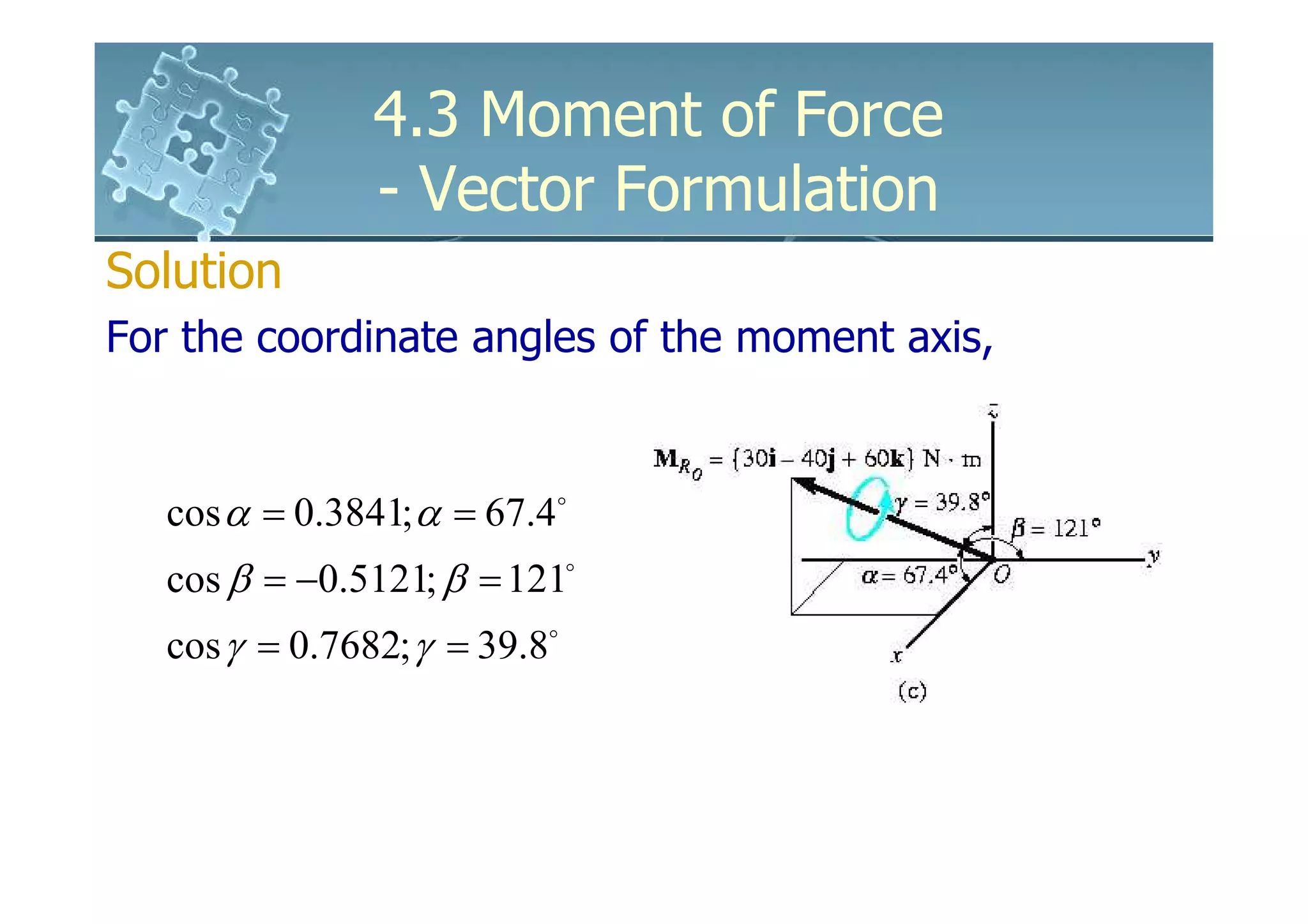 4.3 Moment of Force
                - Vector Formulation
Solution
For the coordinate angles of the moment axis,


   cos α = 0.3841; α = 67.4o
   cos β = −0.5121; β = 121o
   cos γ = 0.7682; γ = 39.8o
 