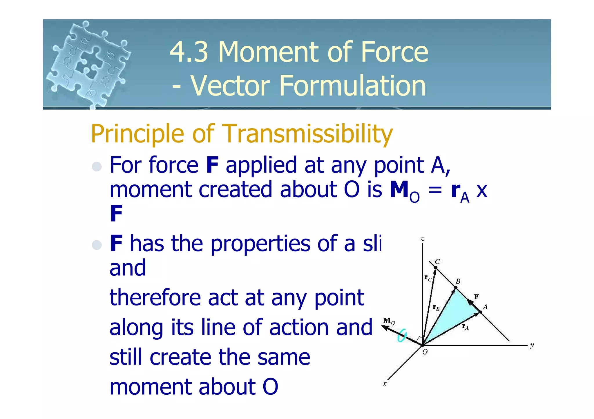 4.3 Moment of Force
       - Vector Formulation
Principle of Transmissibility
 For force F applied at any point A,
 moment created about O is MO = rA x
 F
 F has the properties of a sliding vector
 and
 therefore act at any point
 along its line of action and
 still create the same
 moment about O
 