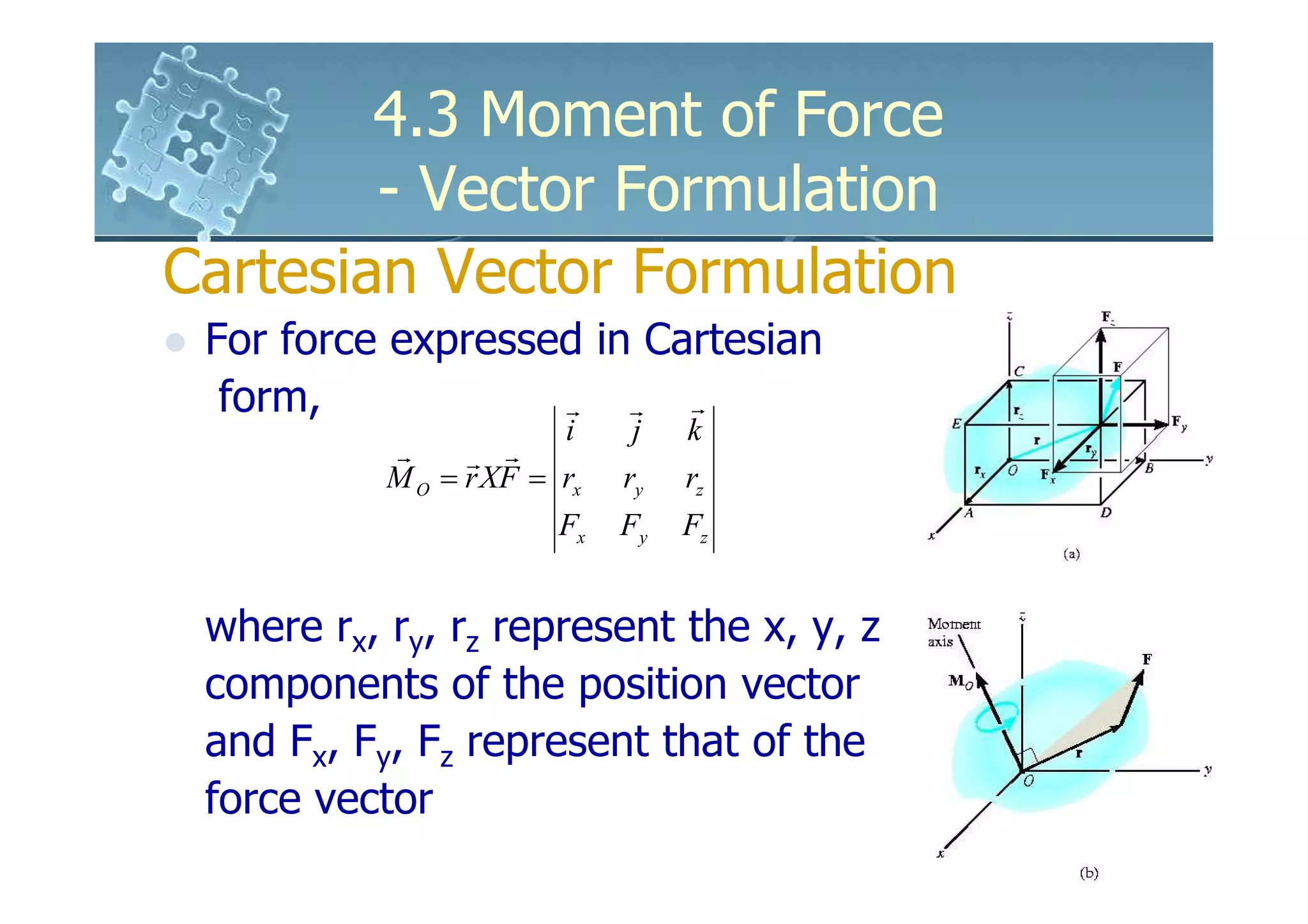 4.3 Moment of Force
        - Vector Formulation
Cartesian Vector Formulation
 For force expressed in Cartesian
  form,            r   r  r
                        i     j   k
           r     r r
           M O = r XF = rx   ry   rz
                        Fx   Fy   Fz


 where rx, ry, rz represent the x, y, z
 components of the position vector
 and Fx, Fy, Fz represent that of the
 force vector
 