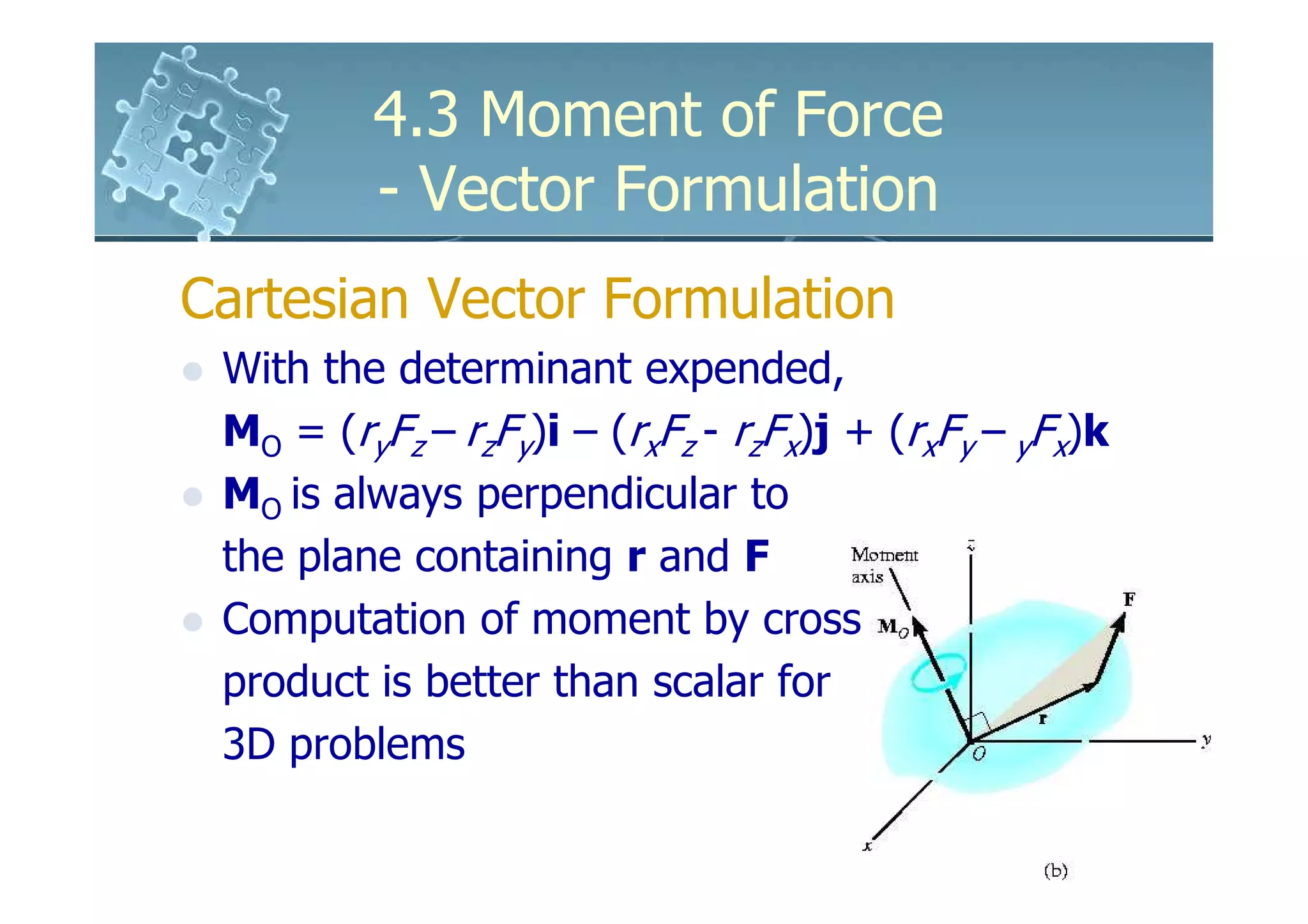 4.3 Moment of Force
         - Vector Formulation
Cartesian Vector Formulation
 With the determinant expended,
 MO = (ryFz – rzFy)i – (rxFz - rzFx)j + (rxFy – yFx)k
 MO is always perpendicular to
 the plane containing r and F
 Computation of moment by cross
 product is better than scalar for
 3D problems
 