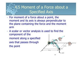 4.5 Moment of a Force about a
           Specified Axis
For moment of a force about a point, the
moment and its axis is always perpendicular to
the plane containing the force and the moment
arm
A scalar or vector analysis is used to find the
component of the
moment along a specified
axis that passes through
the point
 