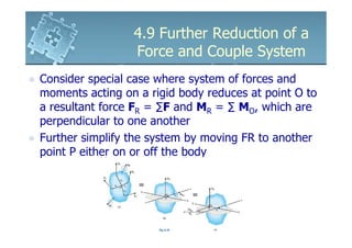 4.9 Further Reduction of a
                 Force and Couple System
Consider special case where system of forces and
moments acting on a rigid body reduces at point O to
a resultant force FR = ∑F and MR = ∑ MO, which are
perpendicular to one another
Further simplify the system by moving FR to another
point P either on or off the body
 