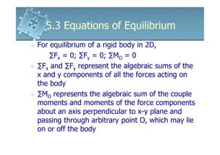 5.3 Equations of Equilibrium
For equilibrium of a rigid body in 2D,
    ∑Fx = 0; ∑Fy = 0; ∑MO = 0
∑Fx and ∑Fy represent the algebraic sums of the
x and y components of all the forces acting on
the body
∑MO represents the algebraic sum of the couple
moments and moments of the force components
about an axis perpendicular to x-y plane and
passing through arbitrary point O, which may lie
on or off the body
 