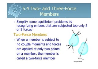 5.4 Two- and Three-Force
           Members
 Simplify some equilibrium problems by
 recognizing embers that are subjected top only 2
 or 3 forces
Two-Force Members
 When a member is subject to
 no couple moments and forces
 are applied at only two points
 on a member, the member is
 called a two-force member
 