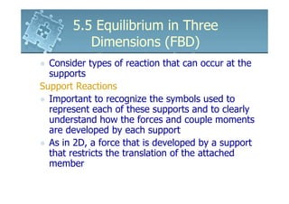 5.5 Equilibrium in Three
          Dimensions (FBD)
  Consider types of reaction that can occur at the
  supports
Support Reactions
  Important to recognize the symbols used to
  represent each of these supports and to clearly
  understand how the forces and couple moments
  are developed by each support
  As in 2D, a force that is developed by a support
  that restricts the translation of the attached
  member
 