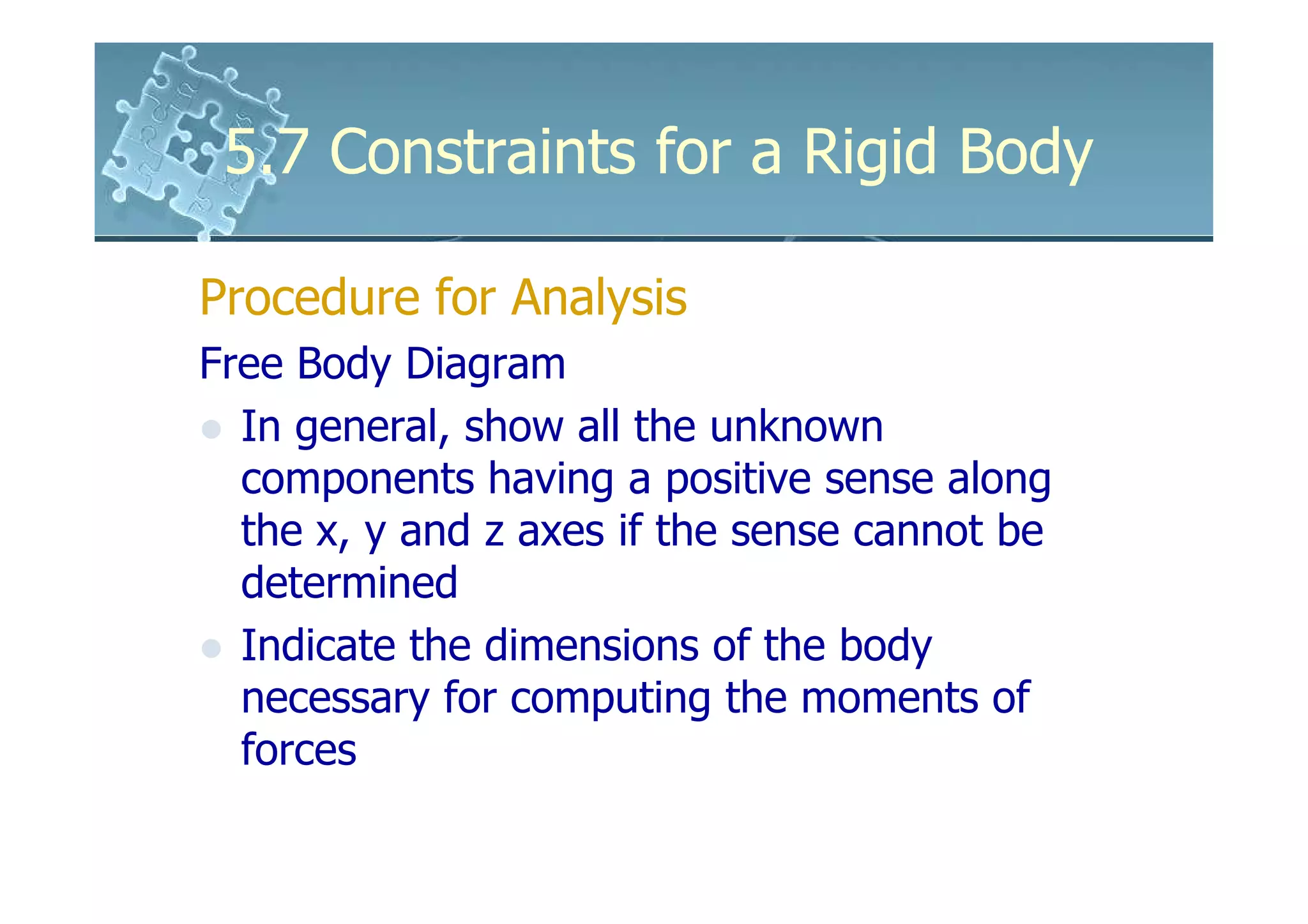 5.7 Constraints for a Rigid Body

Procedure for Analysis
Free Body Diagram
  In general, show all the unknown
  components having a positive sense along
  the x, y and z axes if the sense cannot be
  determined
  Indicate the dimensions of the body
  necessary for computing the moments of
  forces
 