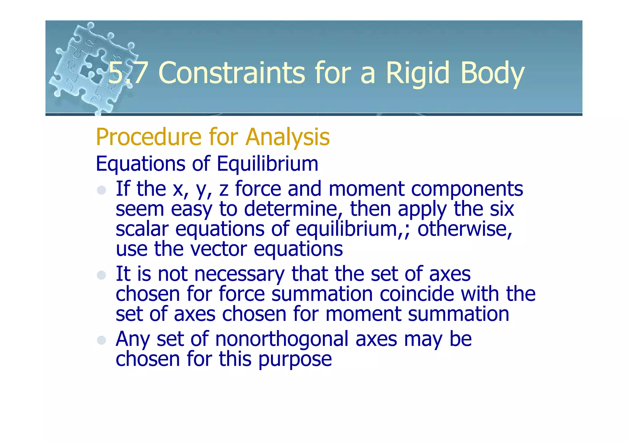 5.7 Constraints for a Rigid Body

Procedure for Analysis
Equations of Equilibrium
  If the x, y, z force and moment components
  seem easy to determine, then apply the six
  scalar equations of equilibrium,; otherwise,
  use the vector equations
  It is not necessary that the set of axes
  chosen for force summation coincide with the
  set of axes chosen for moment summation
  Any set of nonorthogonal axes may be
  chosen for this purpose
 