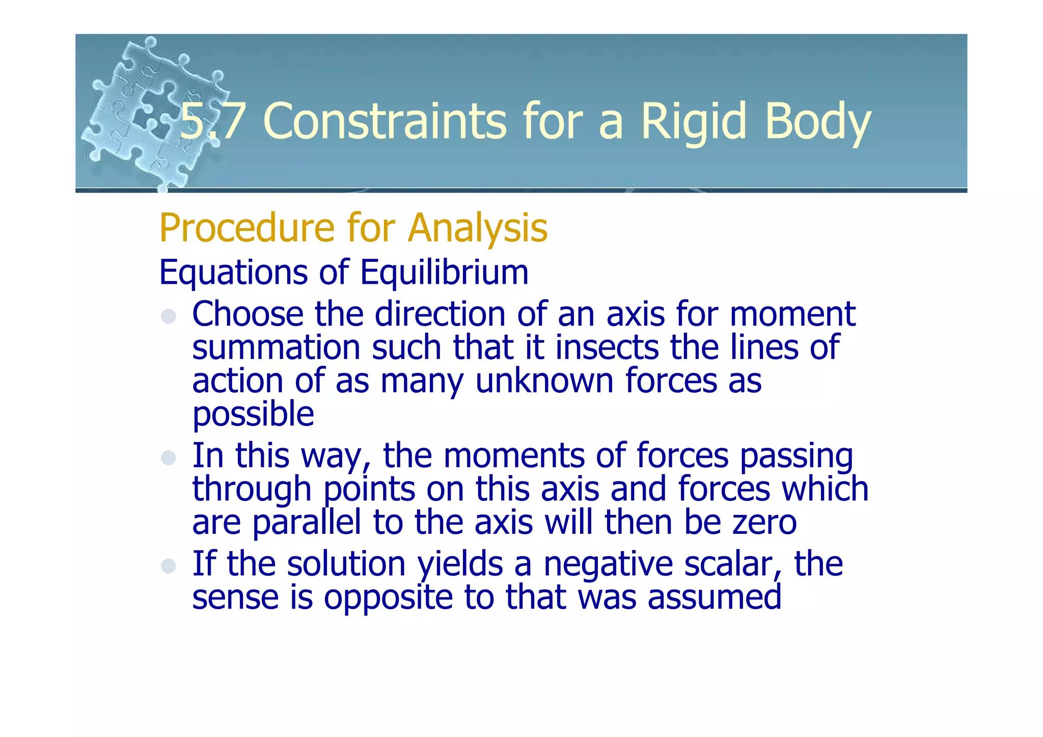 5.7 Constraints for a Rigid Body

Procedure for Analysis
Equations of Equilibrium
  Choose the direction of an axis for moment
  summation such that it insects the lines of
  action of as many unknown forces as
  possible
  In this way, the moments of forces passing
  through points on this axis and forces which
  are parallel to the axis will then be zero
  If the solution yields a negative scalar, the
  sense is opposite to that was assumed
 