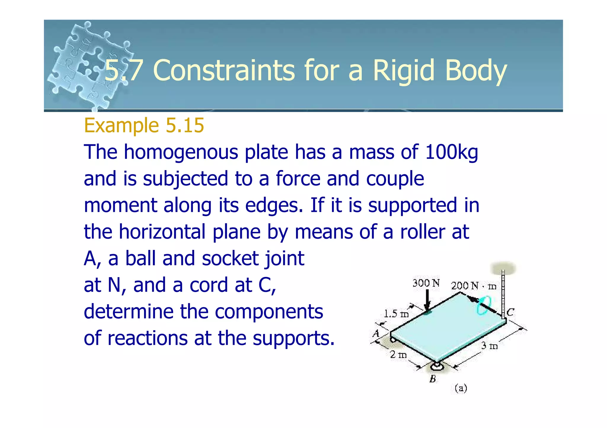 5.7 Constraints for a Rigid Body
Example 5.15
The homogenous plate has a mass of 100kg
and is subjected to a force and couple
moment along its edges. If it is supported in
the horizontal plane by means of a roller at
A, a ball and socket joint
at N, and a cord at C,
determine the components
of reactions at the supports.
 