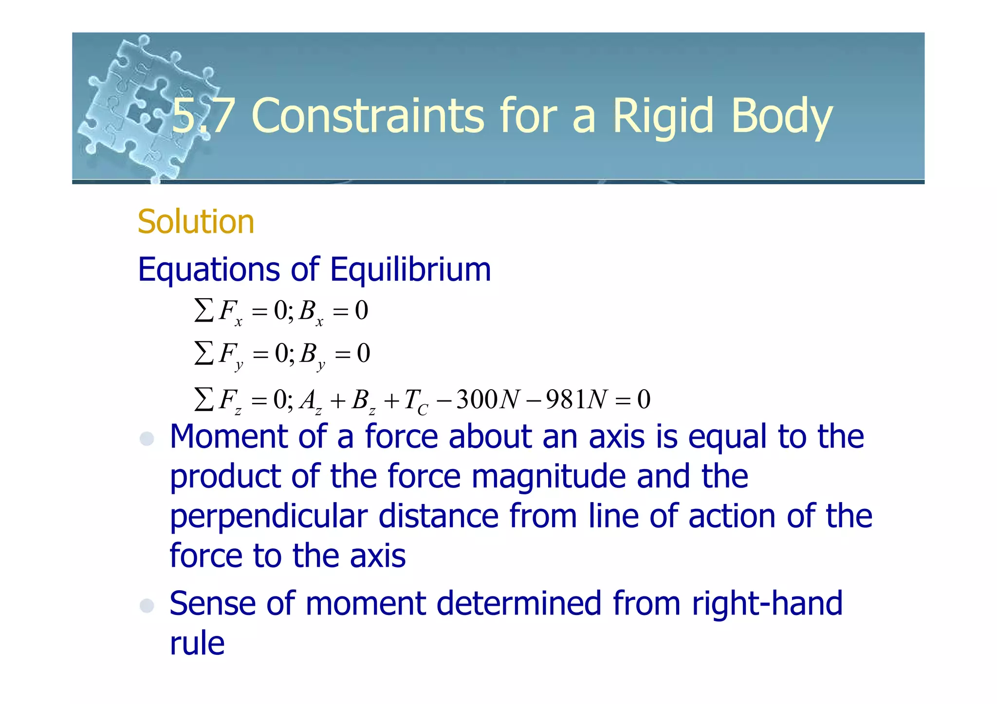 5.7 Constraints for a Rigid Body

Solution
Equations of Equilibrium
   ∑ Fx = 0; Bx = 0
   ∑ Fy = 0; B y = 0
   ∑ Fz = 0; Az + Bz + TC − 300 N − 981N = 0
  Moment of a force about an axis is equal to the
  product of the force magnitude and the
  perpendicular distance from line of action of the
  force to the axis
  Sense of moment determined from right-hand
  rule
 