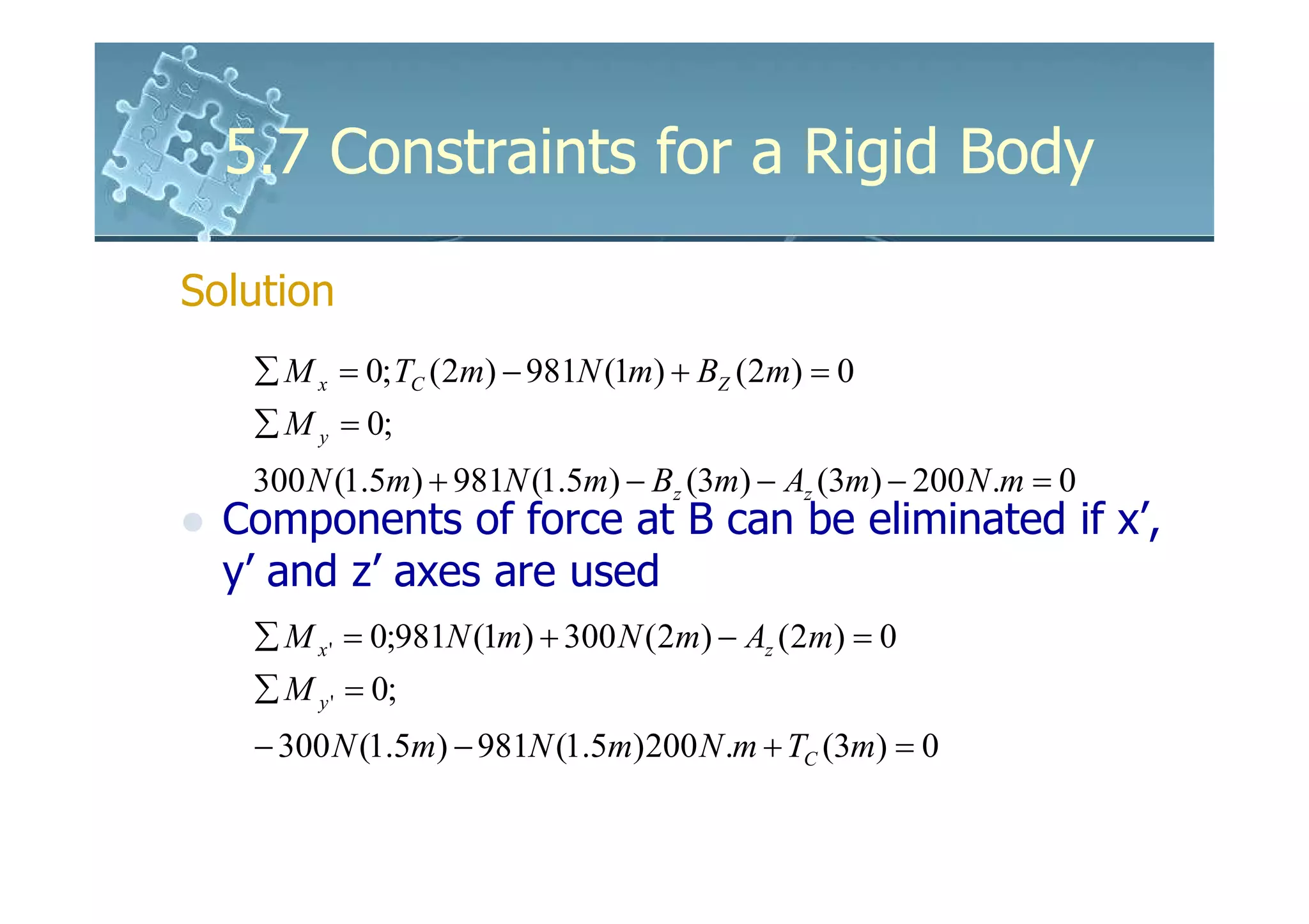 5.7 Constraints for a Rigid Body

Solution
   ∑ M x = 0; TC (2m) − 981N (1m) + BZ (2m) = 0
   ∑ M y = 0;
   300 N (1.5m) + 981N (1.5m) − Bz (3m) − Az (3m) − 200 N .m = 0
  Components of force at B can be eliminated if x’,
  y’ and z’ axes are used
   ∑ M x ' = 0;981N (1m) + 300 N (2m) − Az (2m) = 0
   ∑ M y ' = 0;
   − 300 N (1.5m) − 981N (1.5m)200 N .m + TC (3m) = 0
 