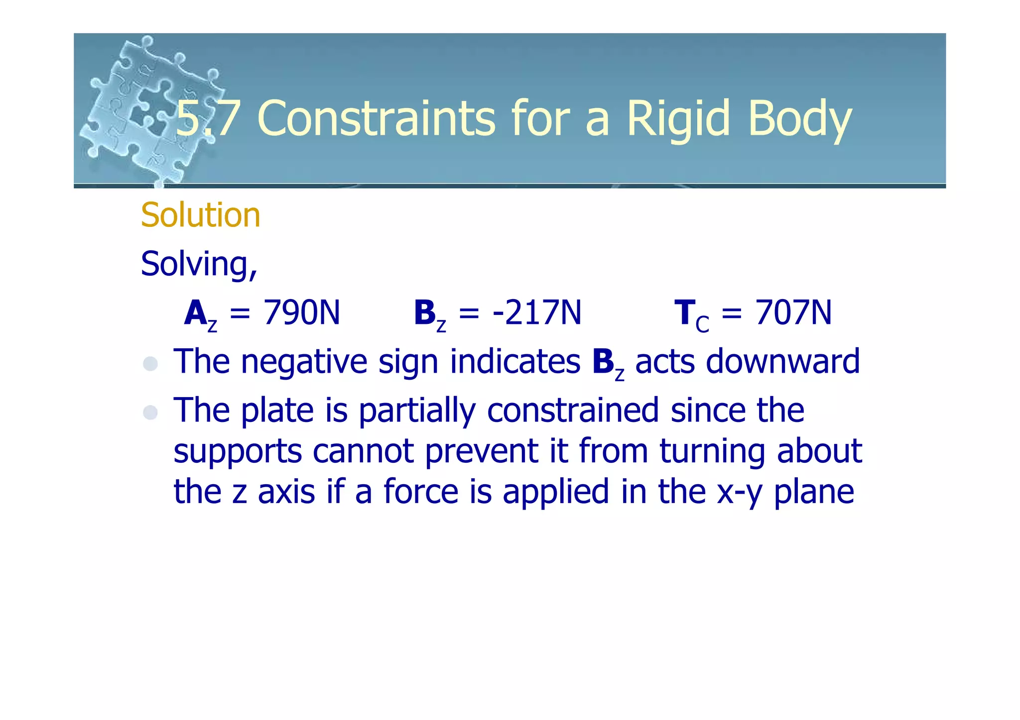 5.7 Constraints for a Rigid Body
Solution
Solving,
   Az = 790N        Bz = -217N         TC = 707N
  The negative sign indicates Bz acts downward
  The plate is partially constrained since the
  supports cannot prevent it from turning about
  the z axis if a force is applied in the x-y plane
 