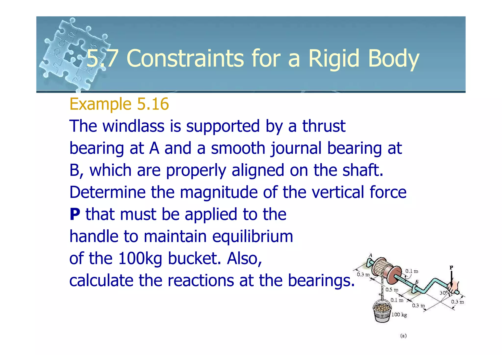 5.7 Constraints for a Rigid Body
Example 5.16
The windlass is supported by a thrust
bearing at A and a smooth journal bearing at
B, which are properly aligned on the shaft.
Determine the magnitude of the vertical force
P that must be applied to the
handle to maintain equilibrium
of the 100kg bucket. Also,
calculate the reactions at the bearings.
 