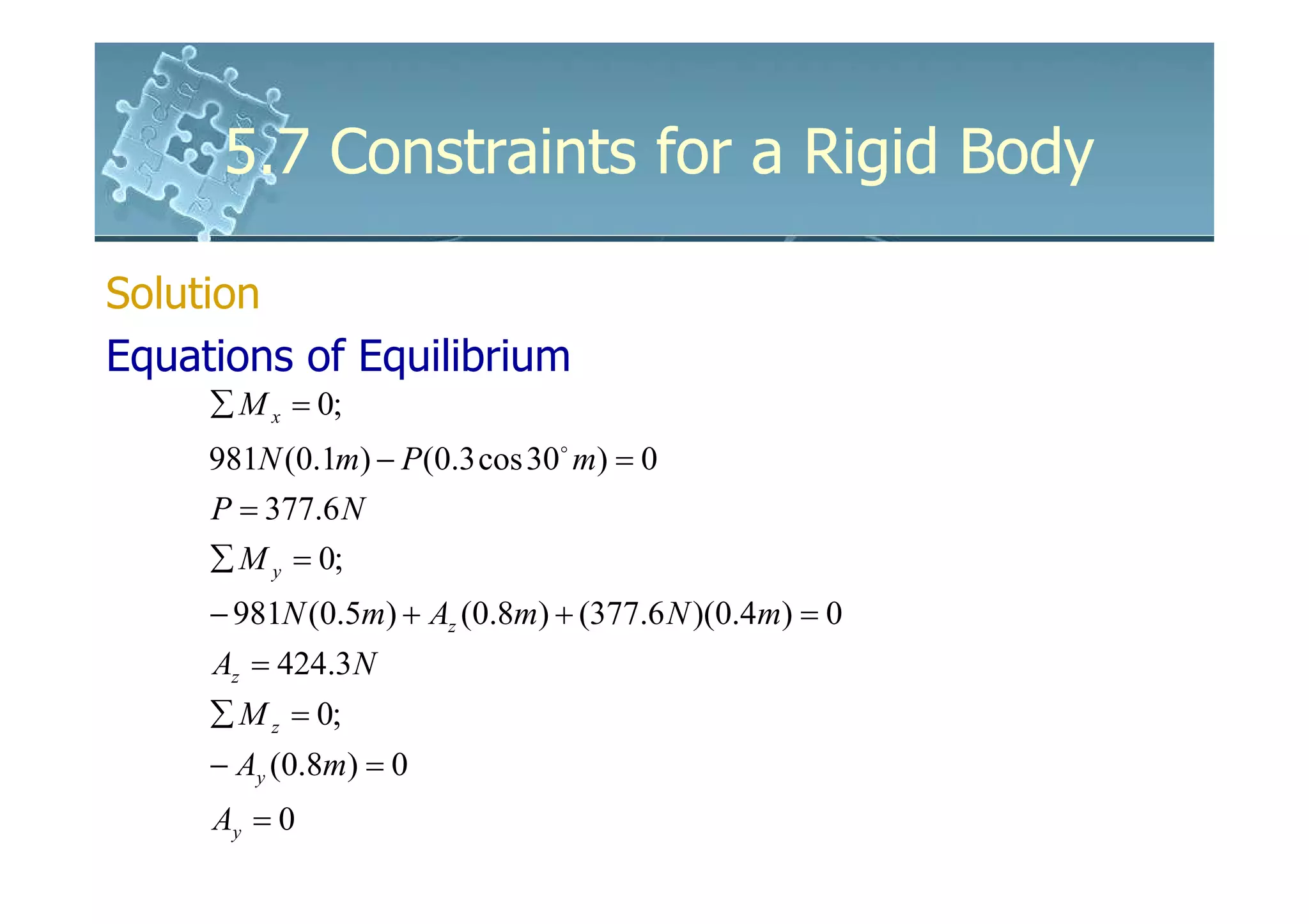5.7 Constraints for a Rigid Body

Solution
Equations of Equilibrium
     ∑ M x = 0;
     981N (0.1m) − P(0.3 cos 30o m) = 0
     P = 377.6 N
     ∑ M y = 0;
     − 981N (0.5m) + Az (0.8m) + (377.6 N )(0.4m) = 0
     Az = 424.3 N
     ∑ M z = 0;
     − Ay (0.8m) = 0
     Ay = 0
 