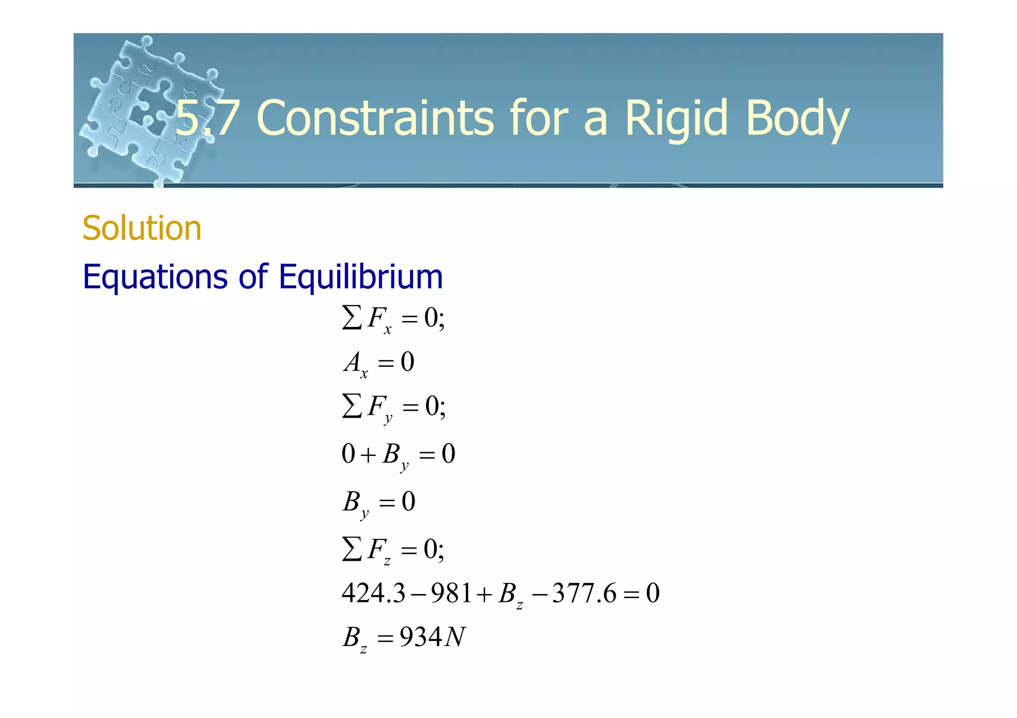 5.7 Constraints for a Rigid Body

Solution
Equations of Equilibrium
                 ∑ Fx = 0;
                 Ax = 0
                 ∑ Fy = 0;
                 0 + By = 0
                 By = 0
                 ∑ Fz = 0;
                 424.3 − 981 + Bz − 377.6 = 0
                 Bz = 934 N
 