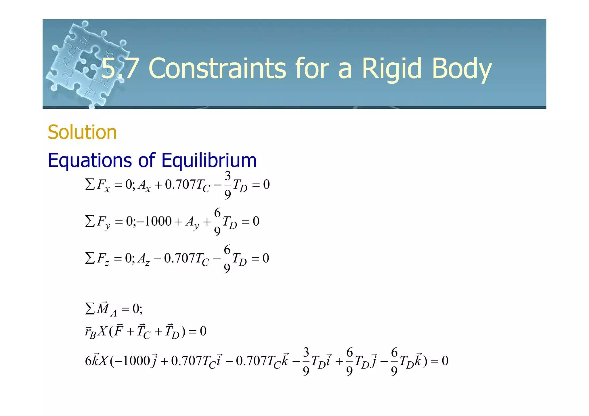 5.7 Constraints for a Rigid Body

Solution
Equations of Equilibrium
                             3
    ∑ Fx = 0; Ax + 0.707TC − TD = 0
                             9
                           6
    ∑ Fy = 0;−1000 + Ay + TD = 0
                           9
                             6
    ∑ Fz = 0; Az − 0.707TC − TD = 0
                             9

        r
    ∑ M A = 0;
    r      r r      r
    rB X ( F + TC + TD ) = 0
      r          r           r          r 3 r 6 r 6 r
    6k X (−1000 j + 0.707TC i − 0.707TC k − TD i + TD j − TD k ) = 0
                                           9      9      9
 