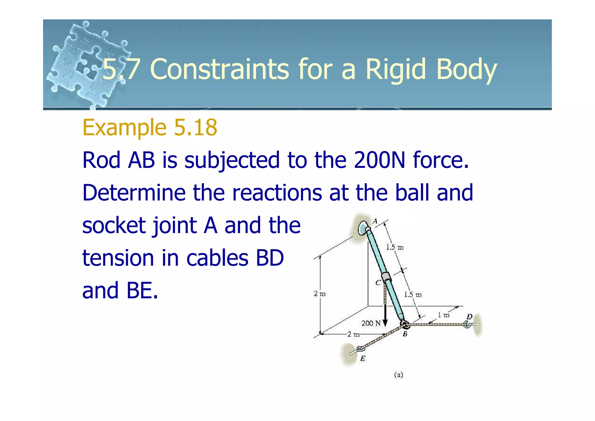 5.7 Constraints for a Rigid Body
Example 5.18
Rod AB is subjected to the 200N force.
Determine the reactions at the ball and
socket joint A and the
tension in cables BD
and BE.
 