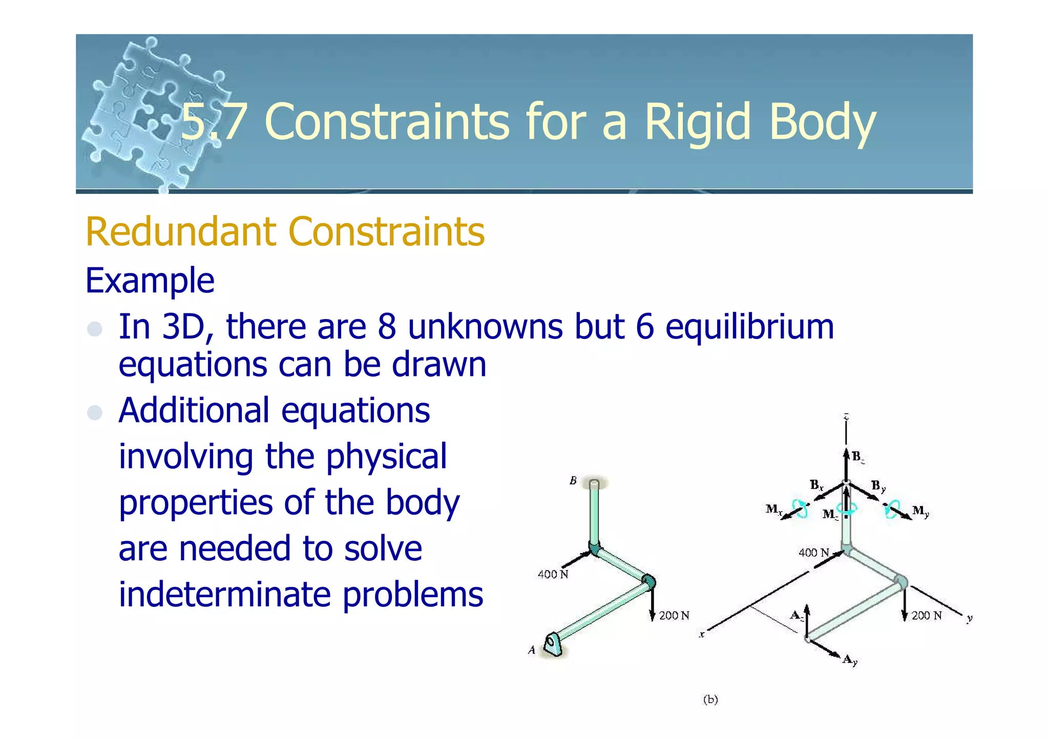 5.7 Constraints for a Rigid Body

Redundant Constraints
Example
  In 3D, there are 8 unknowns but 6 equilibrium
  equations can be drawn
  Additional equations
  involving the physical
  properties of the body
  are needed to solve
  indeterminate problems
 