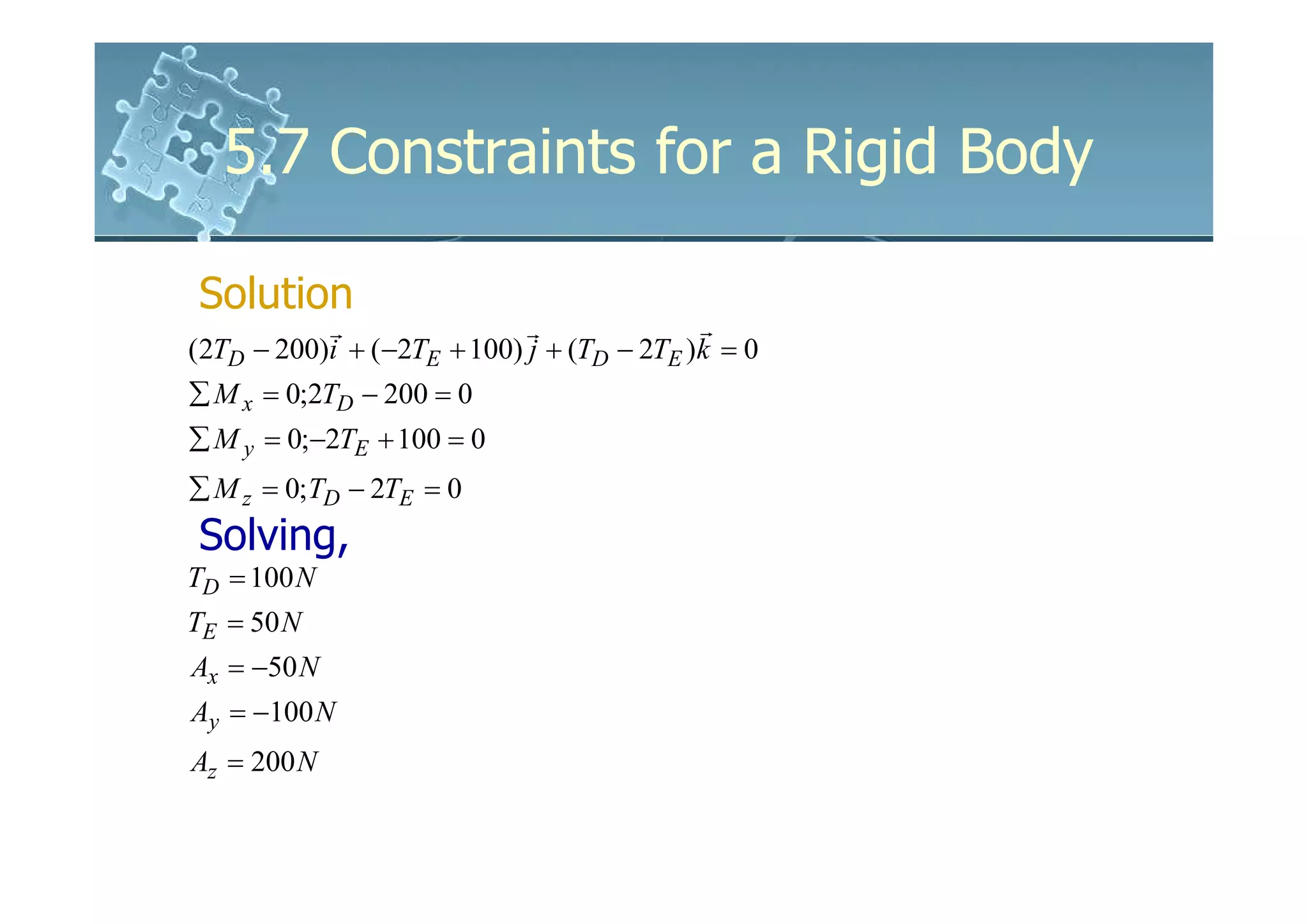 5.7 Constraints for a Rigid Body

Solution
           r                r              r
(2TD − 200)i + (−2TE + 100) j + (TD − 2TE )k = 0
∑ M x = 0;2TD − 200 = 0
∑ M y = 0;−2TE + 100 = 0
∑ M z = 0;TD − 2TE = 0
Solving,
TD = 100 N
TE = 50 N
Ax = −50 N
Ay = −100 N
Az = 200 N
 
