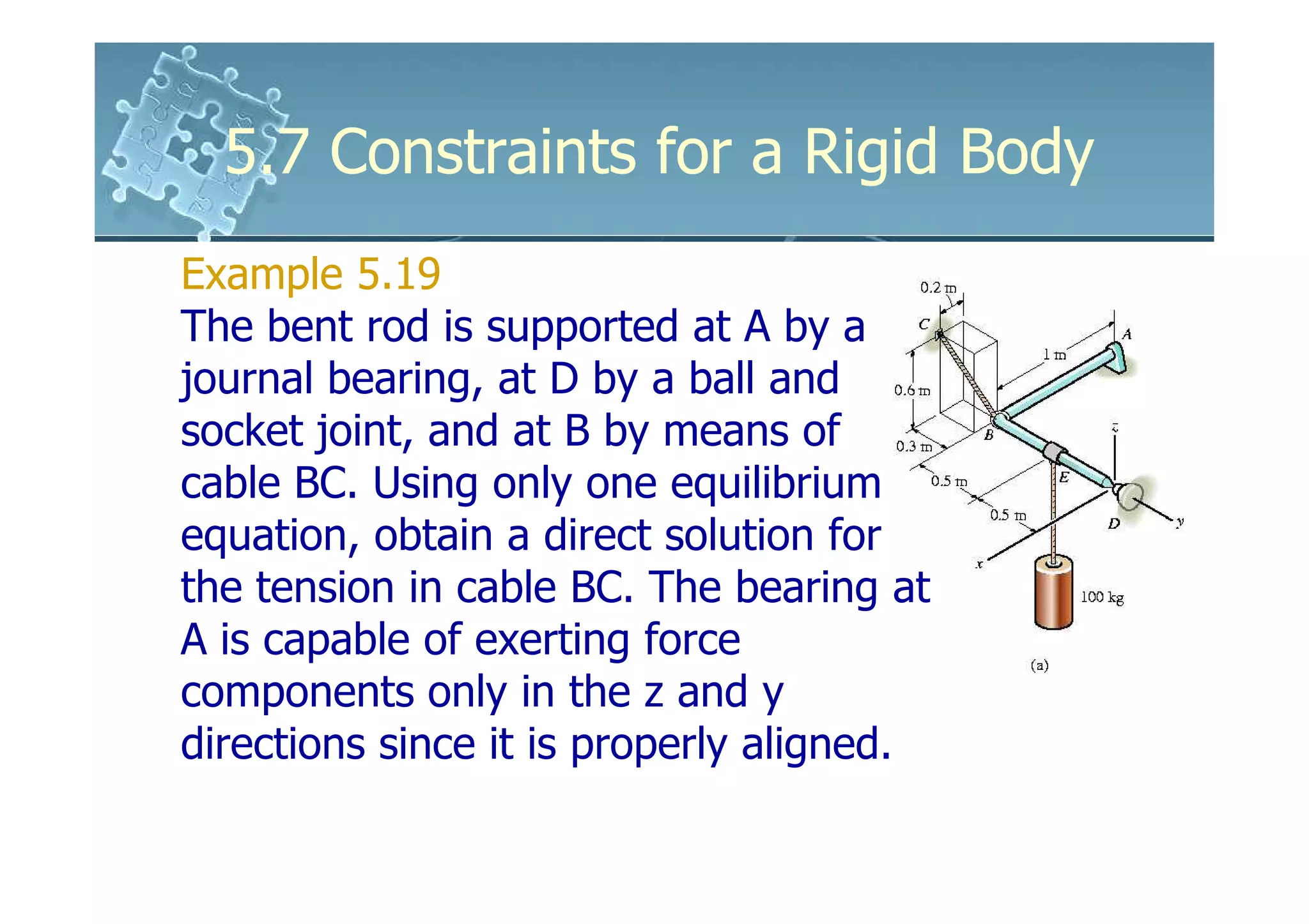 5.7 Constraints for a Rigid Body
Example 5.19
The bent rod is supported at A by a
journal bearing, at D by a ball and
socket joint, and at B by means of
cable BC. Using only one equilibrium
equation, obtain a direct solution for
the tension in cable BC. The bearing at
A is capable of exerting force
components only in the z and y
directions since it is properly aligned.
 