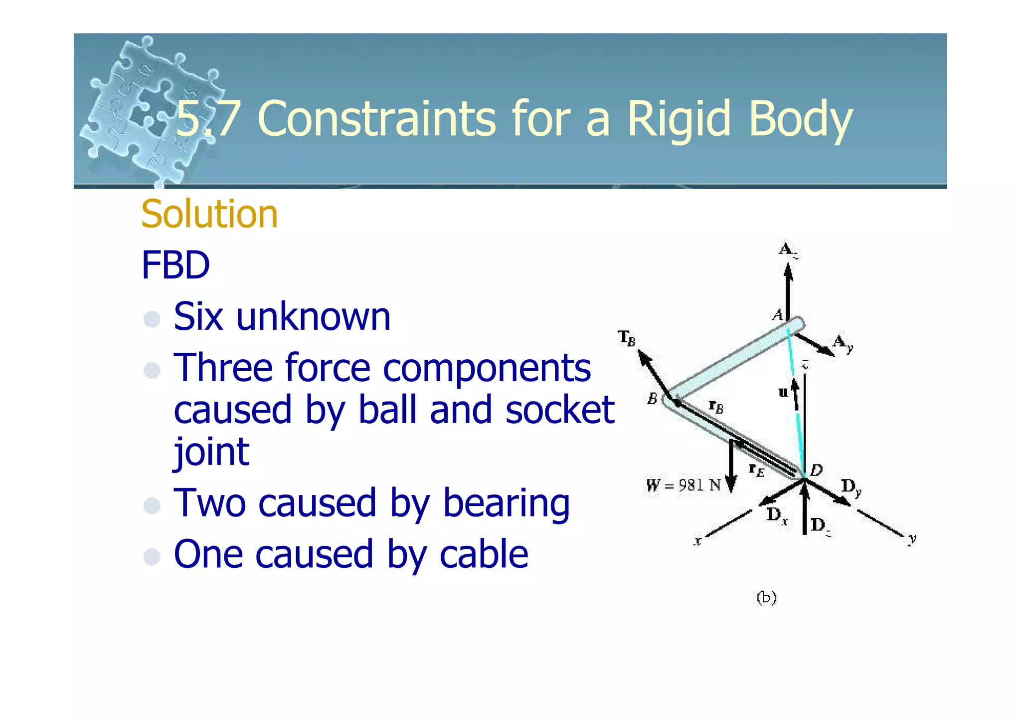 5.7 Constraints for a Rigid Body
Solution
FBD
  Six unknown
  Three force components
  caused by ball and socket
  joint
  Two caused by bearing
  One caused by cable
 
