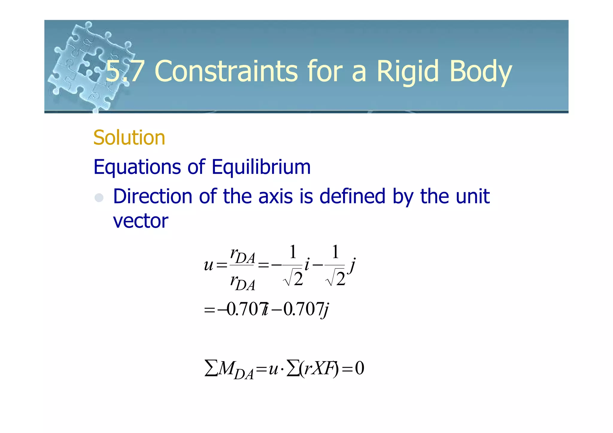 5.7 Constraints for a Rigid Body

Solution
Equations of Equilibrium
  Direction of the axis is defined by the unit
  vector
                rDA     1     1
            u=      =− i− j
                rDA      2     2
            = −0.707 − 0.707j
                    i

            ∑MDA = u ⋅ ∑(rXF) = 0
 