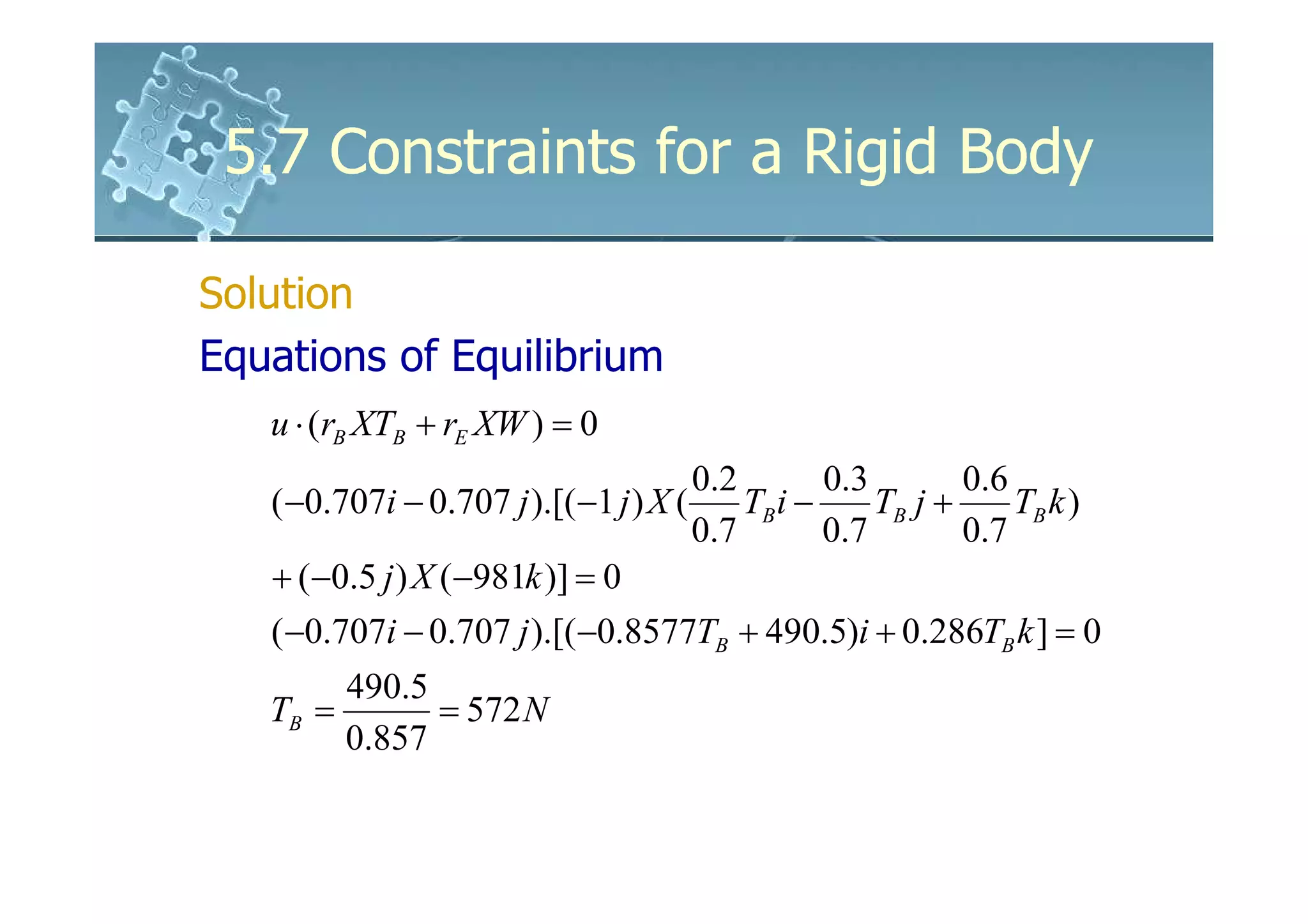 5.7 Constraints for a Rigid Body

Solution
Equations of Equilibrium
   u ⋅ (rB XTB + rE XW ) = 0
                                      0 .2        0.3         0 .6
   ( −0.707i − 0.707 j ).[(−1 j ) X (      TB i −      TB j +      TB k )
                                      0 .7        0 .7        0.7
   + (−0.5 j ) X (−981k )] = 0
   ( −0.707i − 0.707 j ).[(−0.8577TB + 490.5)i + 0.286TB k ] = 0
        490.5
   TB =       = 572 N
        0.857
 