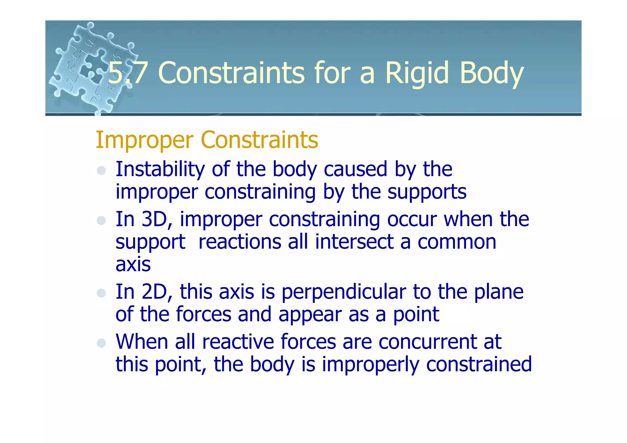 5.7 Constraints for a Rigid Body

Improper Constraints
 Instability of the body caused by the
 improper constraining by the supports
 In 3D, improper constraining occur when the
 support reactions all intersect a common
 axis
 In 2D, this axis is perpendicular to the plane
 of the forces and appear as a point
 When all reactive forces are concurrent at
 this point, the body is improperly constrained
 