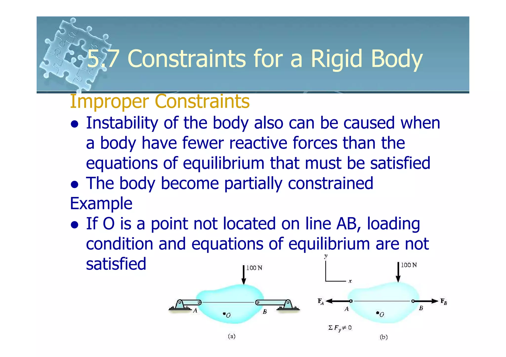 5.7 Constraints for a Rigid Body
Improper Constraints
  Instability of the body also can be caused when
  a body have fewer reactive forces than the
  equations of equilibrium that must be satisfied
  The body become partially constrained
Example
  If O is a point not located on line AB, loading
  condition and equations of equilibrium are not
  satisfied
 