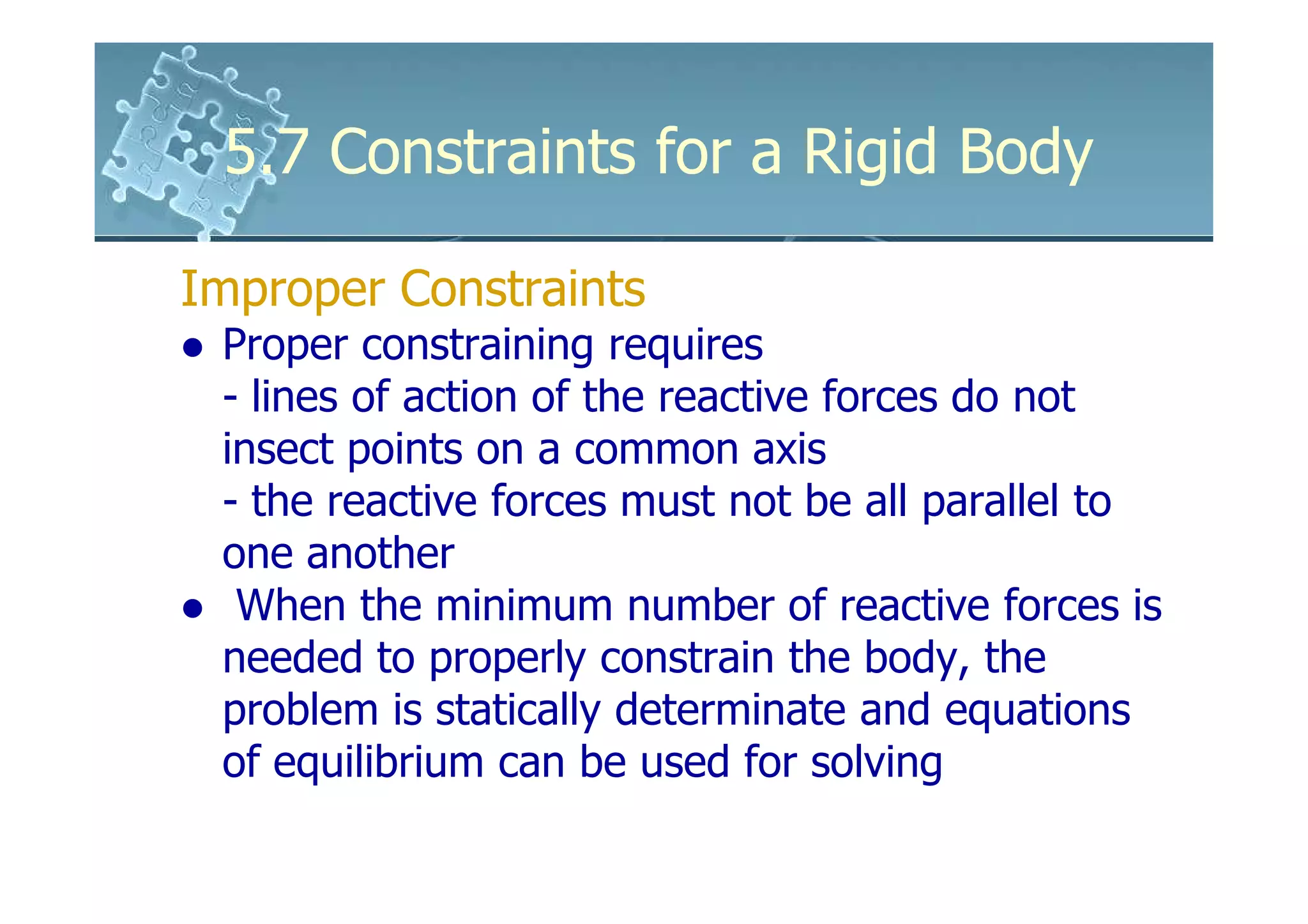 5.7 Constraints for a Rigid Body

Improper Constraints
 Proper constraining requires
 - lines of action of the reactive forces do not
 insect points on a common axis
 - the reactive forces must not be all parallel to
 one another
  When the minimum number of reactive forces is
 needed to properly constrain the body, the
 problem is statically determinate and equations
 of equilibrium can be used for solving
 